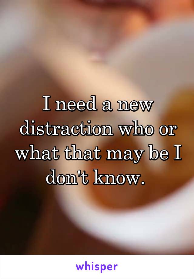 I need a new distraction who or what that may be I don't know. 