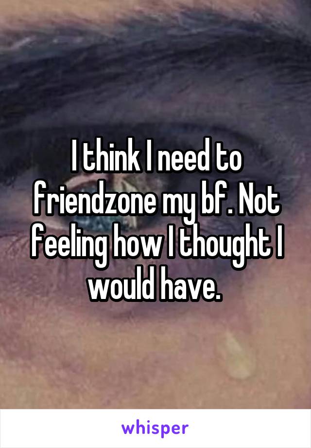 I think I need to friendzone my bf. Not feeling how I thought I would have. 