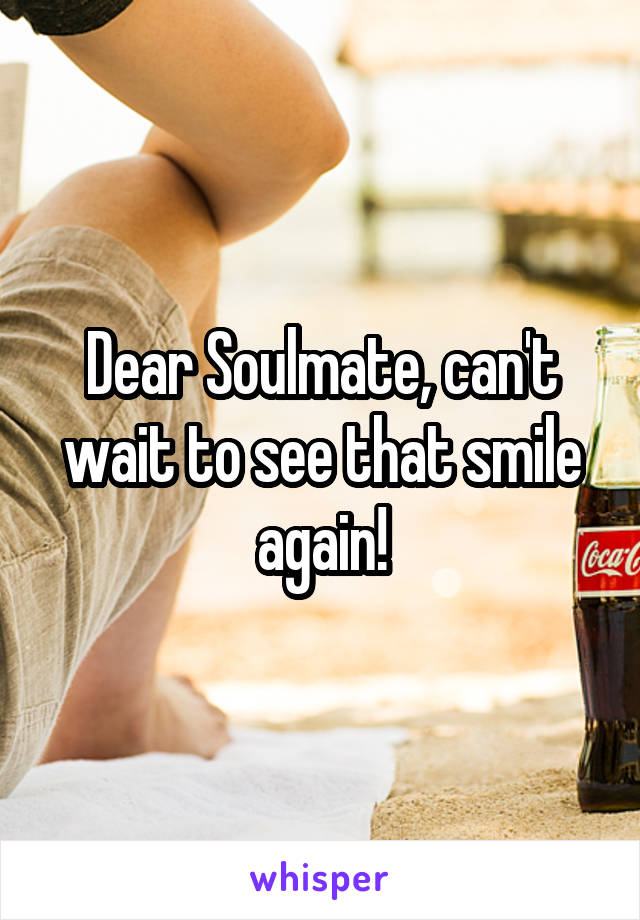 Dear Soulmate, can't wait to see that smile again!