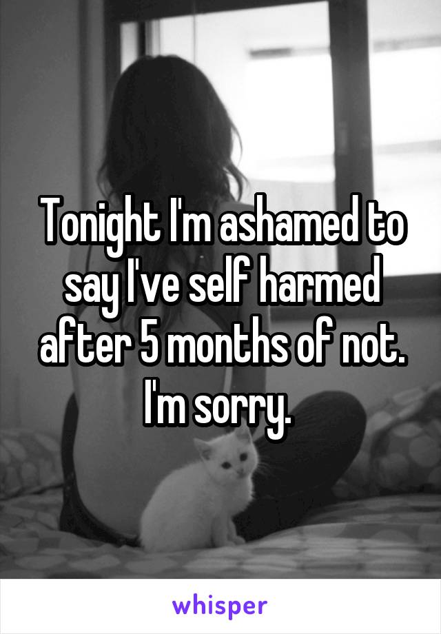 Tonight I'm ashamed to say I've self harmed after 5 months of not. I'm sorry. 