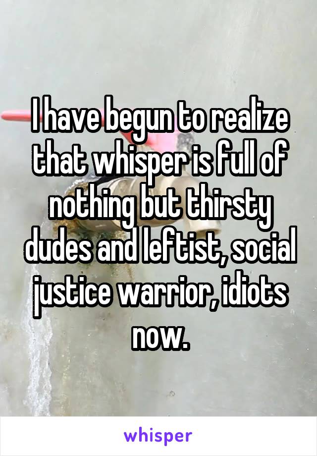 I have begun to realize that whisper is full of nothing but thirsty dudes and leftist, social justice warrior, idiots now.