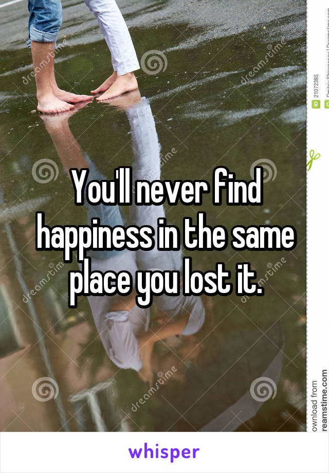 You'll never find happiness in the same place you lost it.