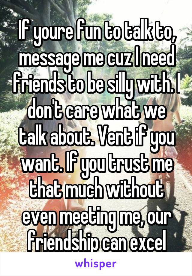 If youre fun to talk to, message me cuz I need friends to be silly with. I don't care what we talk about. Vent if you want. If you trust me that much without even meeting me, our friendship can excel