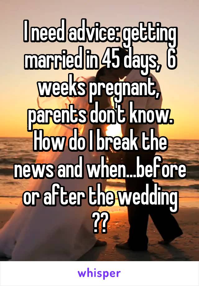 I need advice: getting married in 45 days,  6 weeks pregnant,  parents don't know. How do I break the news and when...before or after the wedding ??
