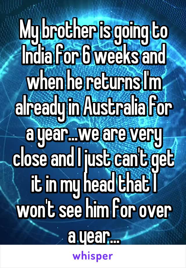 My brother is going to India for 6 weeks and when he returns I'm already in Australia for a year...we are very close and I just can't get it in my head that I won't see him for over a year...