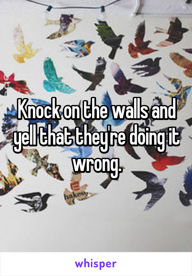 Knock on the walls and yell that they're doing it wrong.