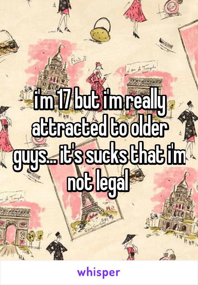i'm 17 but i'm really attracted to older guys... it's sucks that i'm not legal 