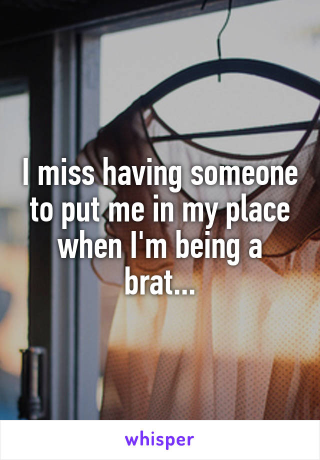 I miss having someone to put me in my place when I'm being a brat...