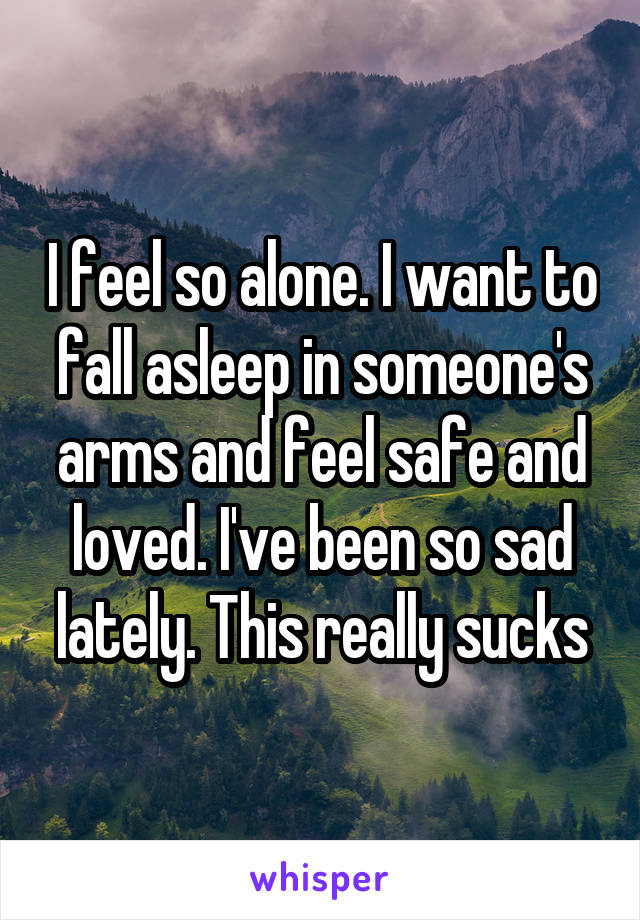 I feel so alone. I want to fall asleep in someone's arms and feel safe and loved. I've been so sad lately. This really sucks