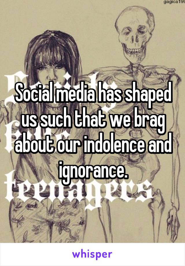 Social media has shaped us such that we brag about our indolence and ignorance.