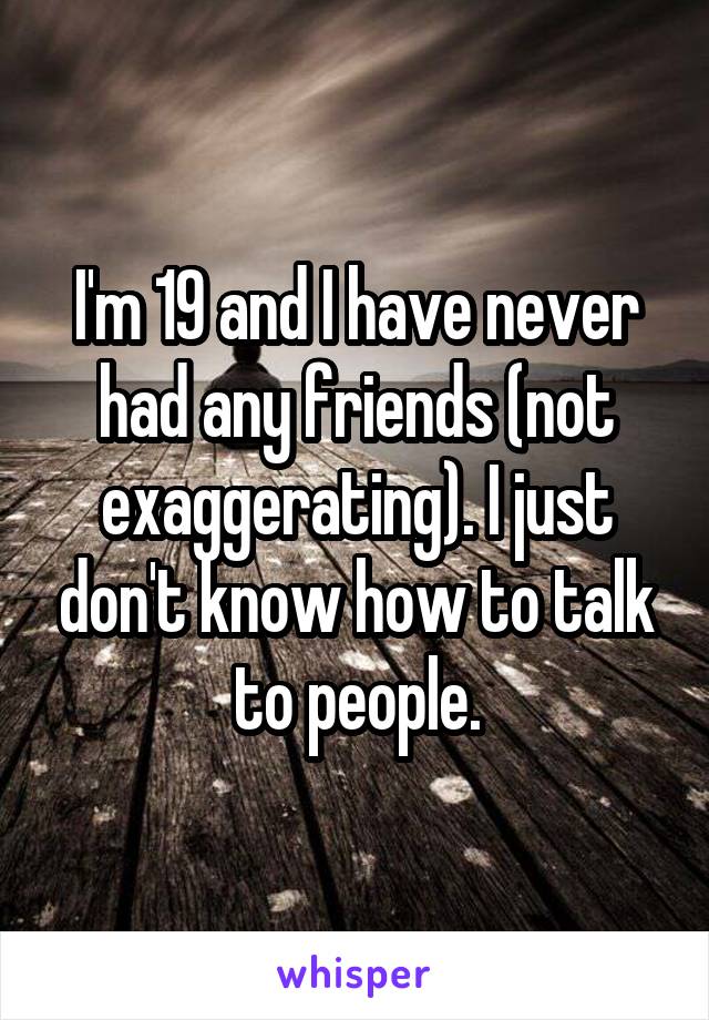 I'm 19 and I have never had any friends (not exaggerating). I just don't know how to talk to people.