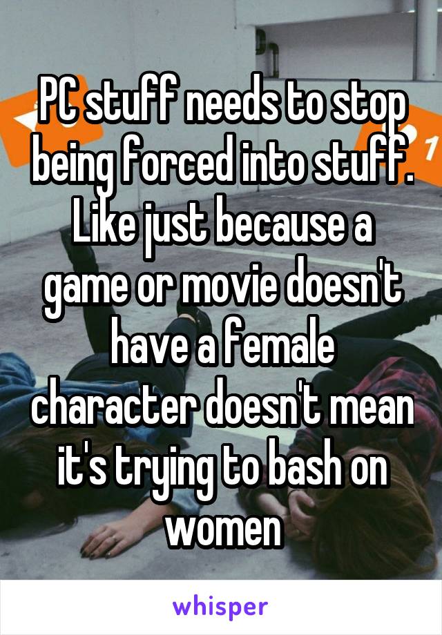 PC stuff needs to stop being forced into stuff. Like just because a game or movie doesn't have a female character doesn't mean it's trying to bash on women