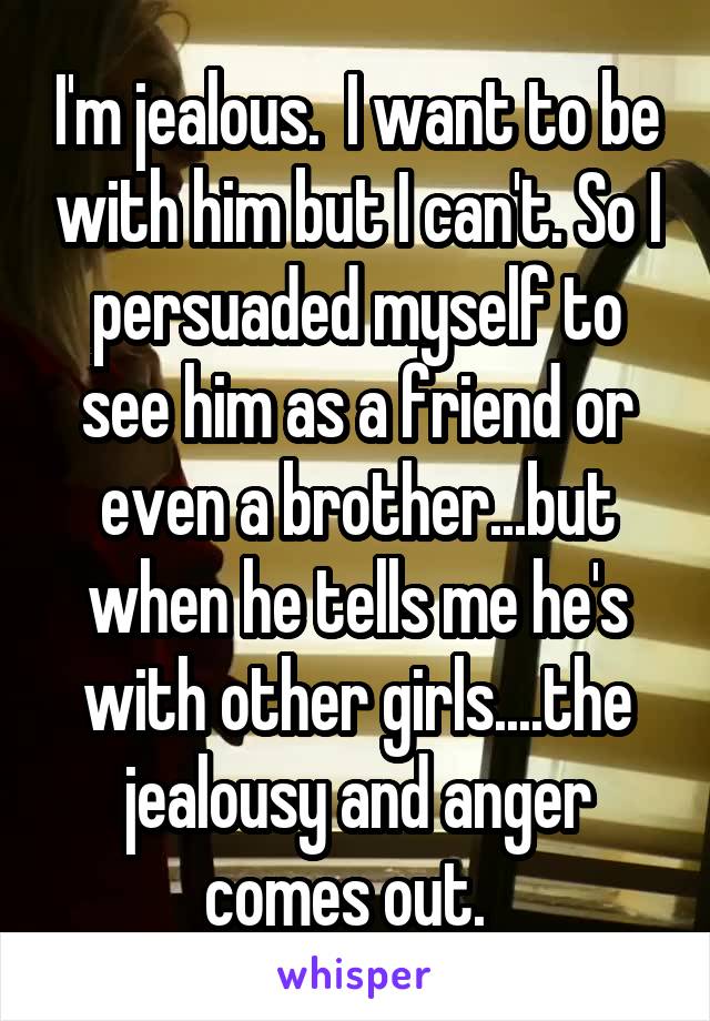 I'm jealous.  I want to be with him but I can't. So I persuaded myself to see him as a friend or even a brother...but when he tells me he's with other girls....the jealousy and anger comes out.  