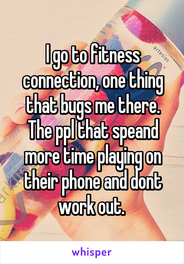 I go to fitness connection, one thing that bugs me there. The ppl that speand more time playing on their phone and dont work out. 