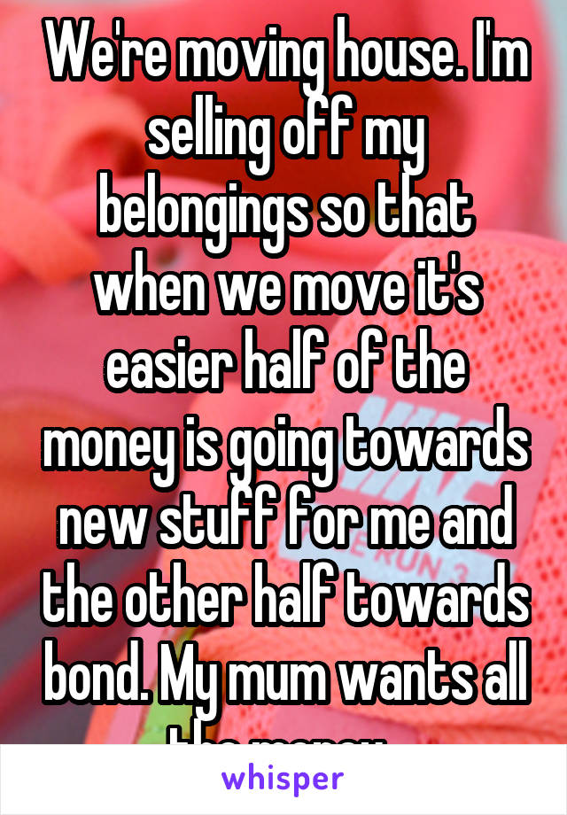 We're moving house. I'm selling off my belongings so that when we move it's easier half of the money is going towards new stuff for me and the other half towards bond. My mum wants all the money. 