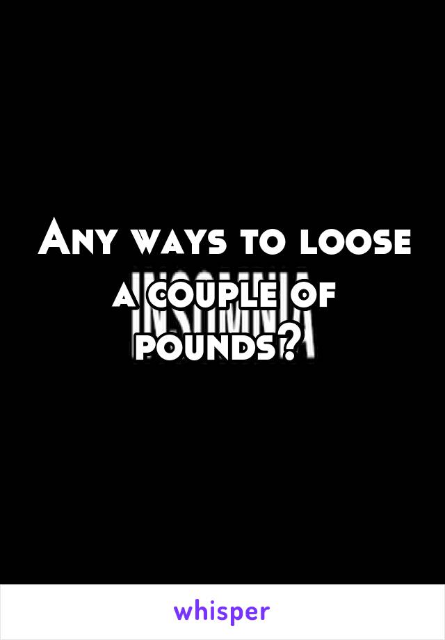 Any ways to loose a couple of pounds? 
