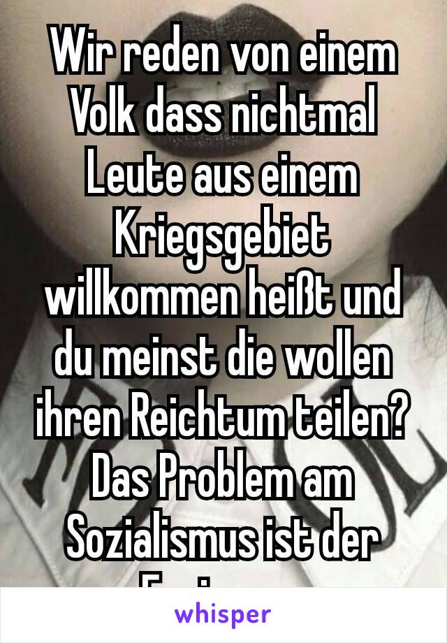 Wir reden von einem Volk dass nichtmal Leute aus einem Kriegsgebiet willkommen heißt und du meinst die wollen ihren Reichtum teilen? Das Problem am Sozialismus ist der Egoismus.