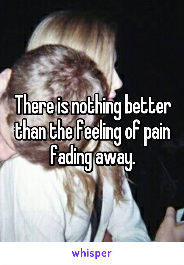 There is nothing better than the feeling of pain fading away.