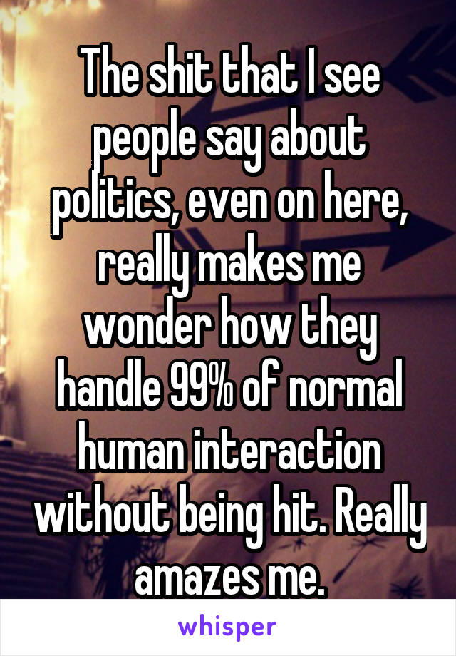 The shit that I see people say about politics, even on here, really makes me wonder how they handle 99% of normal human interaction without being hit. Really amazes me.