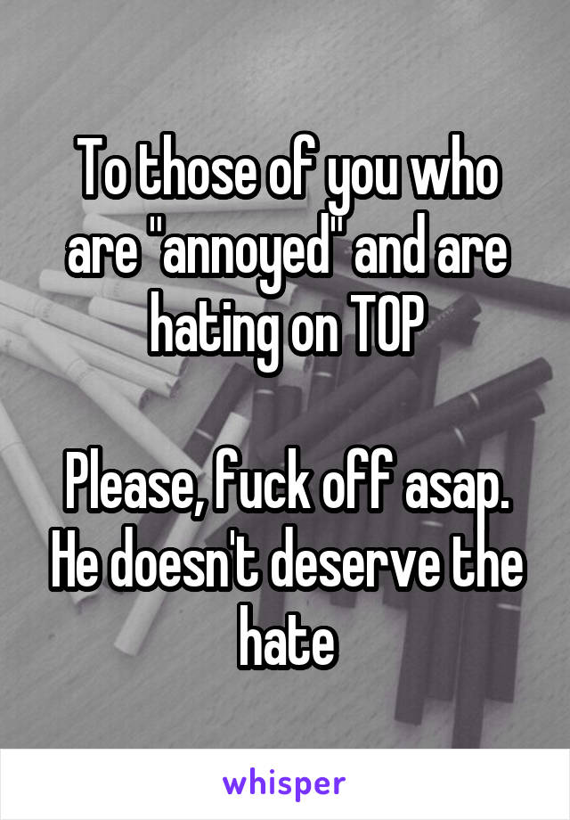 To those of you who are "annoyed" and are hating on TOP

Please, fuck off asap.
He doesn't deserve the hate