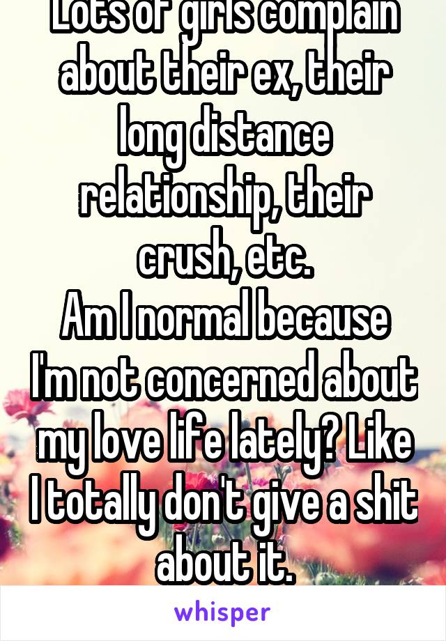 Lots of girls complain about their ex, their long distance relationship, their crush, etc.
Am I normal because I'm not concerned about my love life lately? Like I totally don't give a shit about it.

