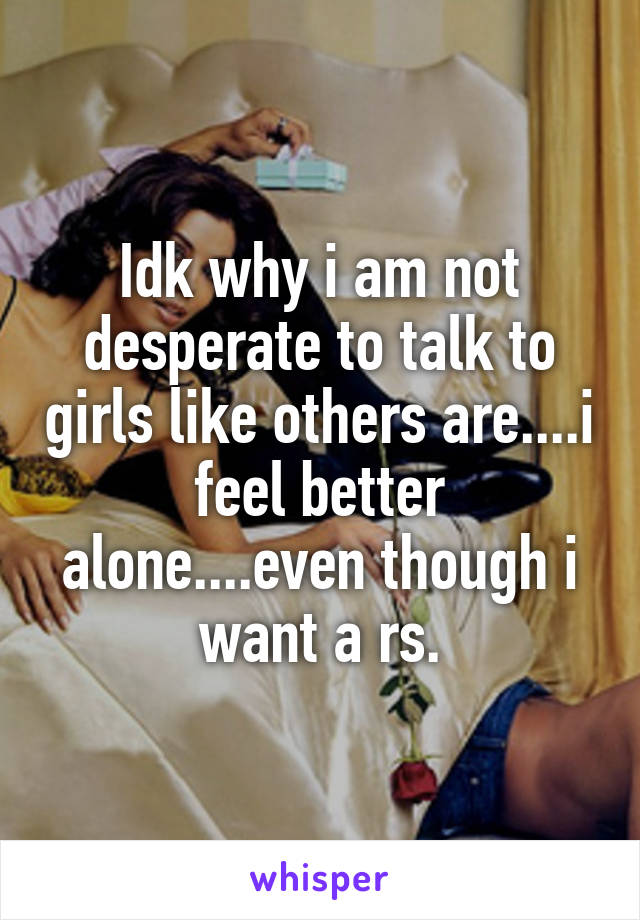 Idk why i am not desperate to talk to girls like others are....i feel better alone....even though i want a rs.