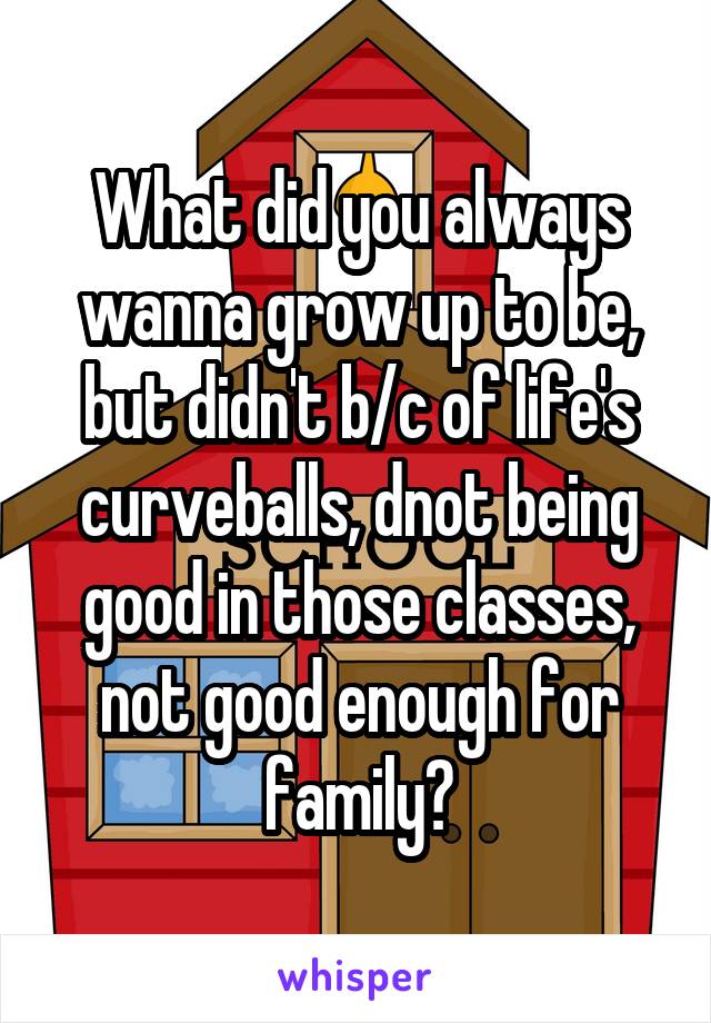 What did you always wanna grow up to be, but didn't b/c of life's curveballs, dnot being good in those classes, not good enough for family?