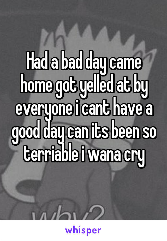 Had a bad day came home got yelled at by everyone i cant have a good day can its been so terriable i wana cry
