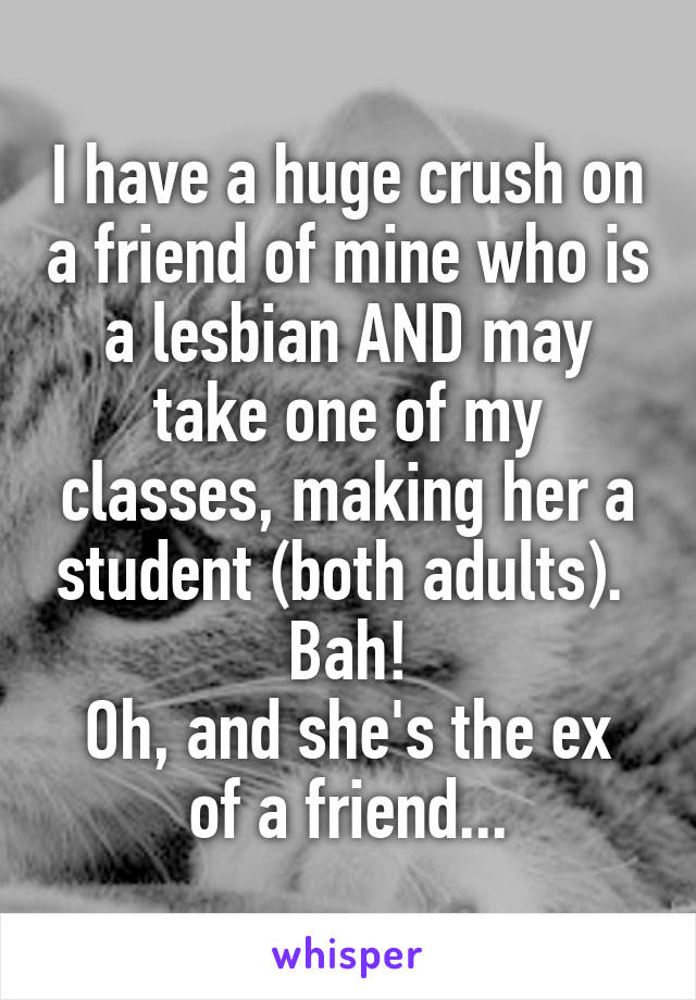 I have a huge crush on a friend of mine who is a lesbian AND may take one of my classes, making her a student (both adults).  Bah!
Oh, and she's the ex of a friend...