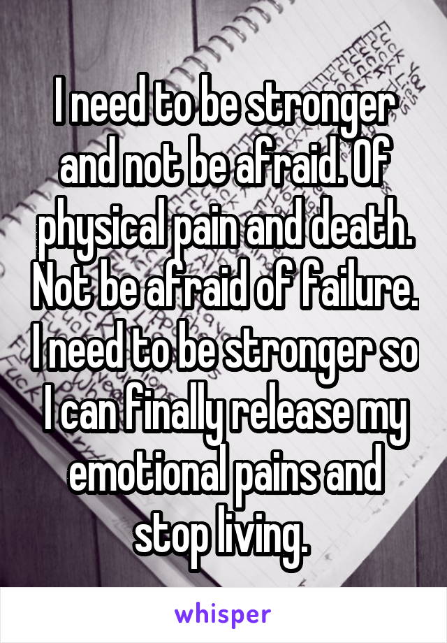 I need to be stronger and not be afraid. Of physical pain and death. Not be afraid of failure. I need to be stronger so I can finally release my emotional pains and stop living. 