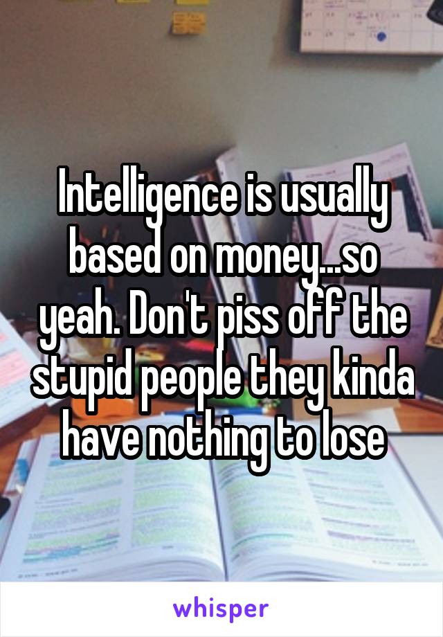 Intelligence is usually based on money...so yeah. Don't piss off the stupid people they kinda have nothing to lose