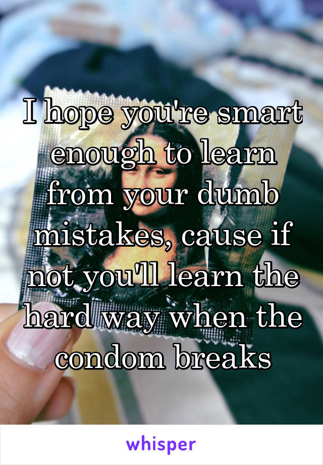 I hope you're smart enough to learn from your dumb mistakes, cause if not you'll learn the hard way when the condom breaks