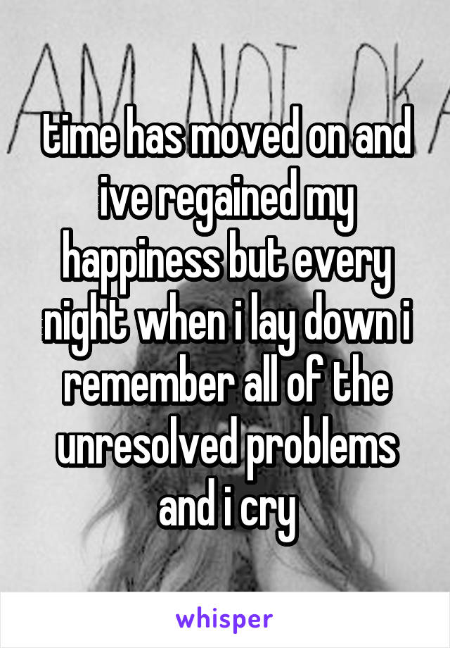 time has moved on and ive regained my happiness but every night when i lay down i remember all of the unresolved problems and i cry