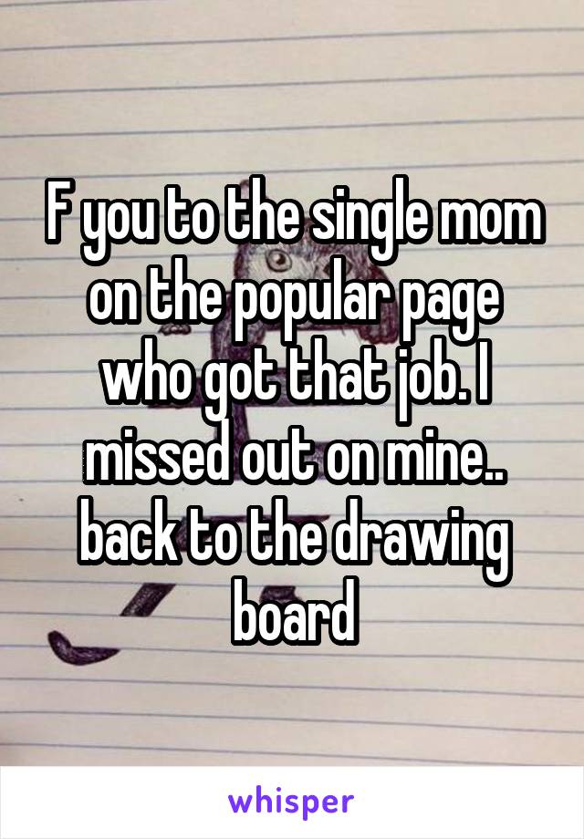 F you to the single mom on the popular page who got that job. I missed out on mine.. back to the drawing board
