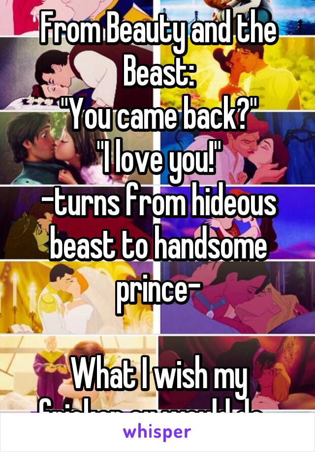From Beauty and the Beast:
"You came back?"
"I love you!"
-turns from hideous beast to handsome prince-

What I wish my fricken ex would do...