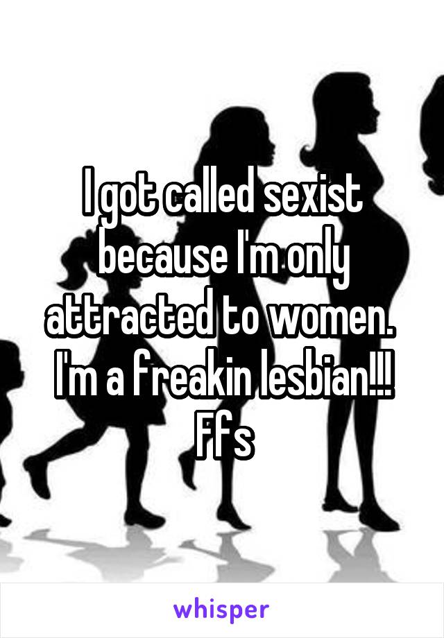 I got called sexist because I'm only attracted to women. 
I'm a freakin lesbian!!! Ffs