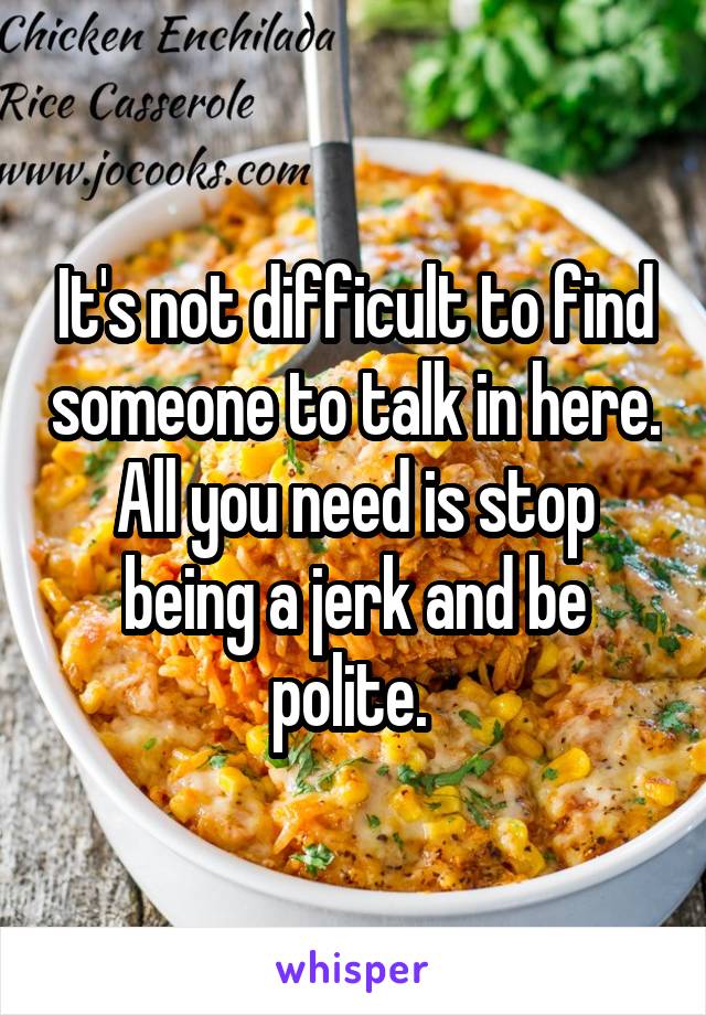 It's not difficult to find someone to talk in here. All you need is stop being a jerk and be polite. 