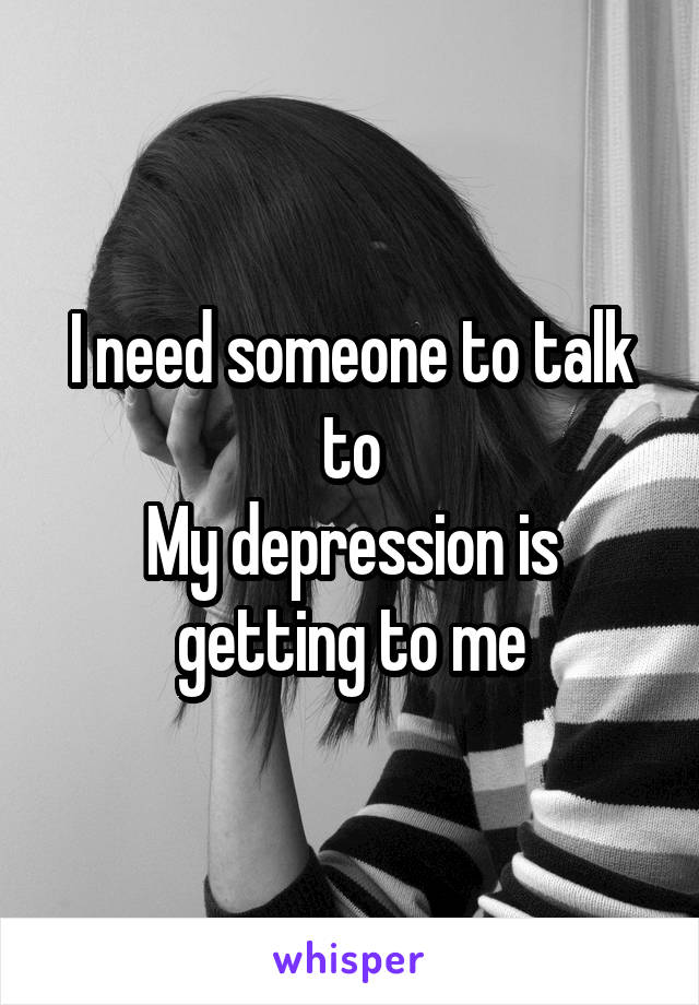I need someone to talk to
My depression is getting to me