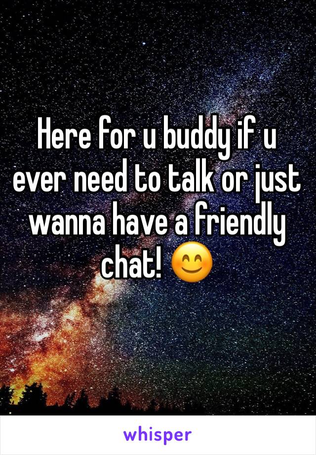 Here for u buddy if u ever need to talk or just wanna have a friendly chat! 😊