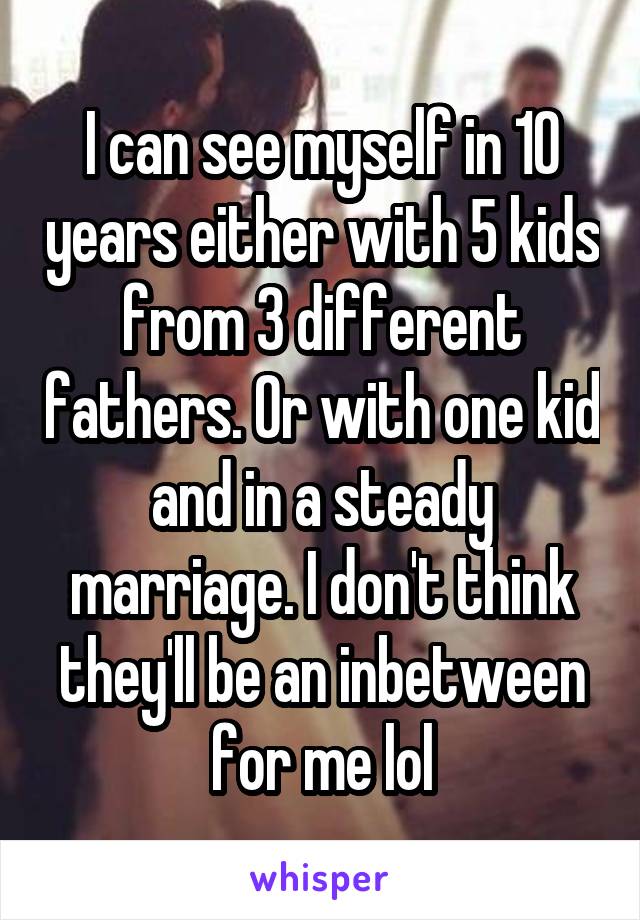 I can see myself in 10 years either with 5 kids from 3 different fathers. Or with one kid and in a steady marriage. I don't think they'll be an inbetween for me lol
