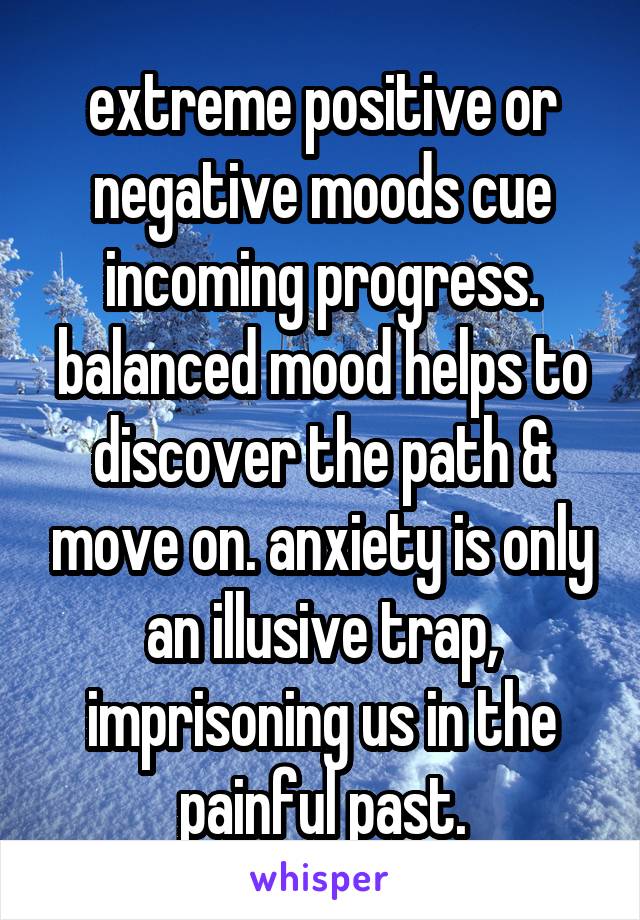 extreme positive or negative moods cue incoming progress. balanced mood helps to discover the path & move on. anxiety is only an illusive trap, imprisoning us in the painful past.