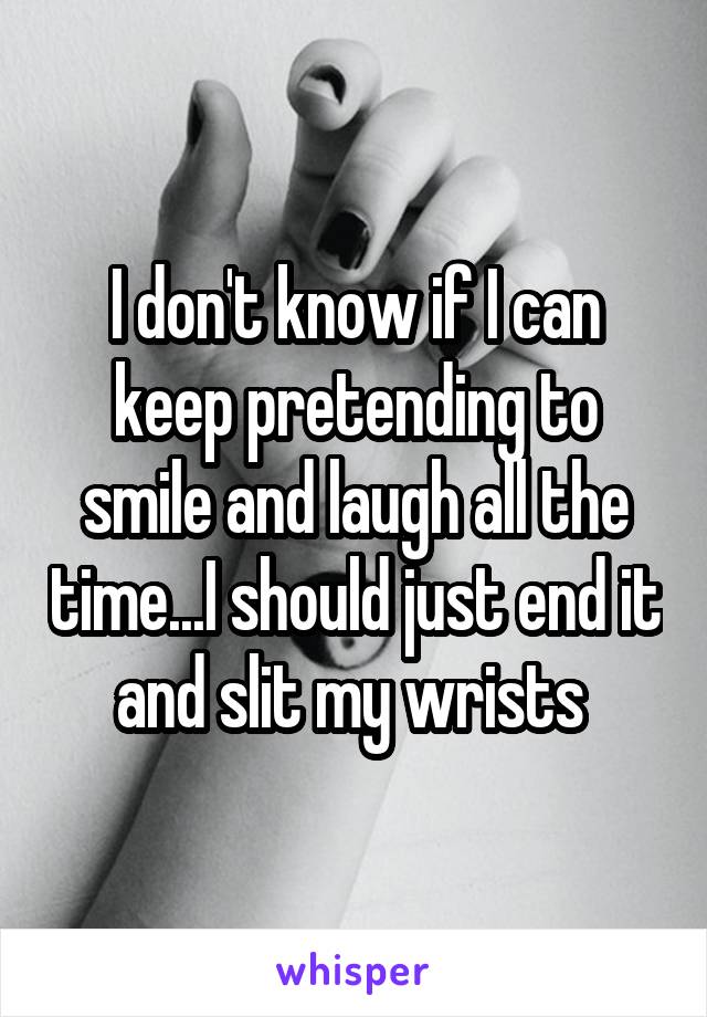 I don't know if I can keep pretending to smile and laugh all the time...I should just end it and slit my wrists 