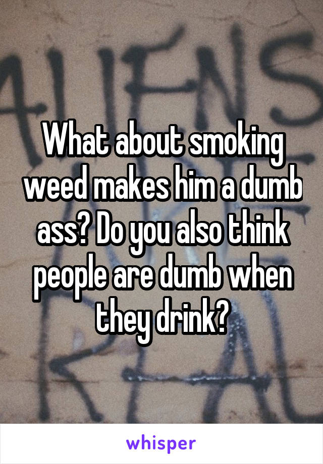 What about smoking weed makes him a dumb ass? Do you also think people are dumb when they drink?