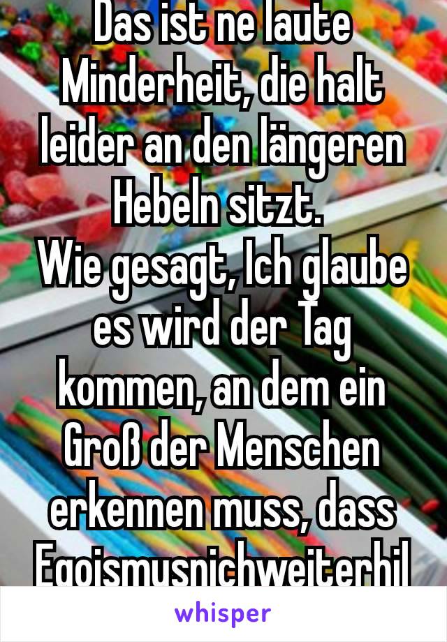 Das ist ne laute Minderheit, die halt leider an den längeren Hebeln sitzt. 
Wie gesagt, Ich glaube es wird der Tag kommen, an dem ein Groß der Menschen erkennen muss, dass Egoismusnichweiterhilf