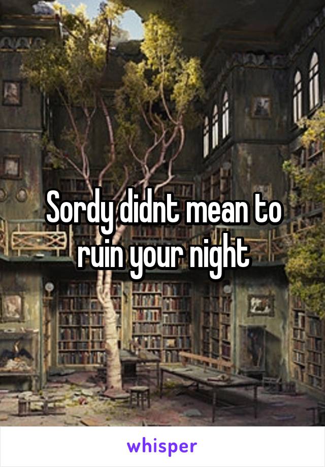 Sordy didnt mean to ruin your night