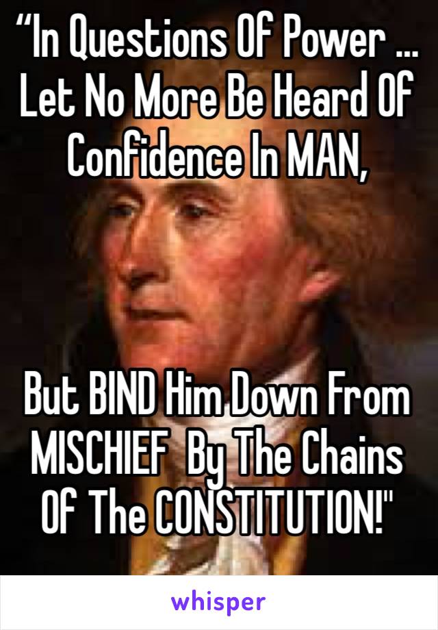 “In Questions Of Power … Let No More Be Heard Of Confidence In MAN, 



But BIND Him Down From MISCHIEF  By The Chains Of The CONSTITUTION!"