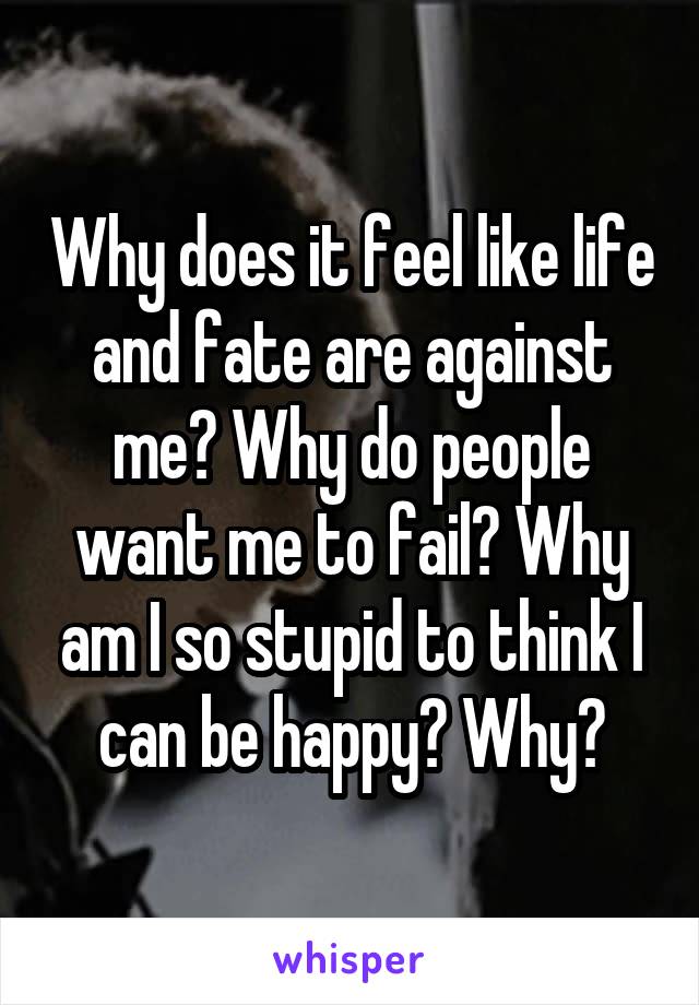 Why does it feel like life and fate are against me? Why do people want me to fail? Why am I so stupid to think I can be happy? Why?