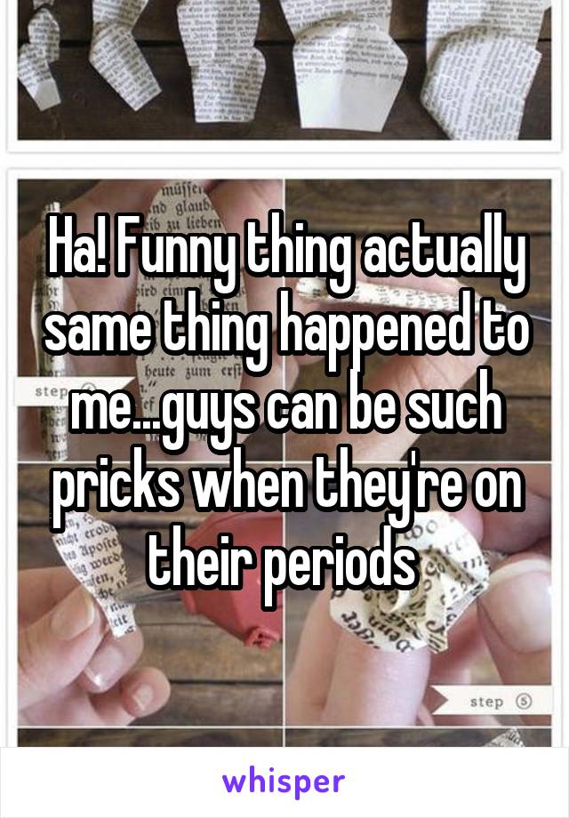 Ha! Funny thing actually same thing happened to me...guys can be such pricks when they're on their periods 