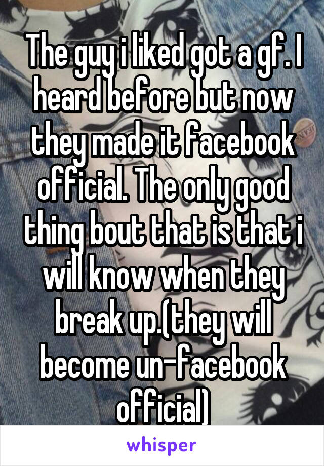 The guy i liked got a gf. I heard before but now they made it facebook official. The only good thing bout that is that i will know when they break up.(they will become un-facebook official)
