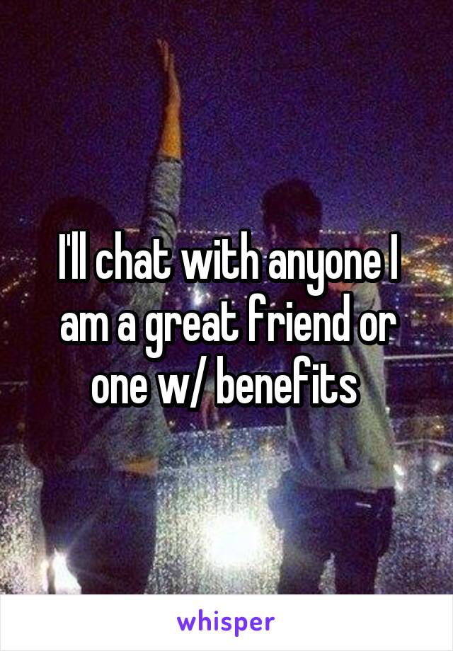 I'll chat with anyone I am a great friend or one w/ benefits 